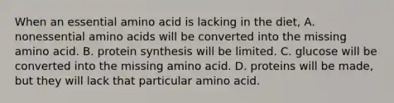 When an essential amino acid is lacking in the diet, A. nonessential amino acids will be converted into the missing amino acid. B. protein synthesis will be limited. C. glucose will be converted into the missing amino acid. D. proteins will be made, but they will lack that particular amino acid.