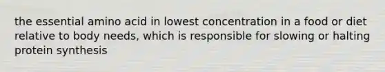 the essential amino acid in lowest concentration in a food or diet relative to body needs, which is responsible for slowing or halting protein synthesis