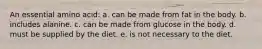 An essential amino acid: a. can be made from fat in the body. b. includes alanine. c. can be made from glucose in the body. d. must be supplied by the diet. e. is not necessary to the diet.