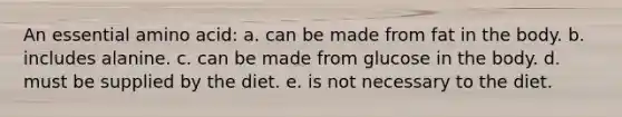 An essential amino acid: a. can be made from fat in the body. b. includes alanine. c. can be made from glucose in the body. d. must be supplied by the diet. e. is not necessary to the diet.