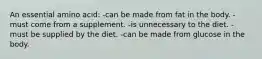 An essential amino acid: -can be made from fat in the body. -must come from a supplement. -is unnecessary to the diet. -must be supplied by the diet. -can be made from glucose in the body.