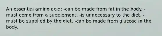 An essential amino acid: -can be made from fat in the body. -must come from a supplement. -is unnecessary to the diet. -must be supplied by the diet. -can be made from glucose in the body.