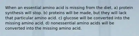 When an essential amino acid is missing from the diet, a) <a href='https://www.questionai.com/knowledge/kVyphSdCnD-protein-synthesis' class='anchor-knowledge'>protein synthesis</a> will stop. b) proteins will be made, but they will lack that particular amino acid. c) glucose will be converted into the missing amino acid. d) nonessential <a href='https://www.questionai.com/knowledge/k9gb720LCl-amino-acids' class='anchor-knowledge'>amino acids</a> will be converted into the missing amino acid.