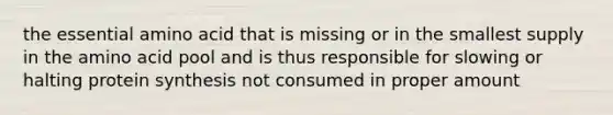 the essential amino acid that is missing or in the smallest supply in the amino acid pool and is thus responsible for slowing or halting protein synthesis not consumed in proper amount