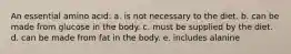 An essential amino acid: a. is not necessary to the diet. b. can be made from glucose in the body. c. must be supplied by the diet. d. can be made from fat in the body. e. includes alanine