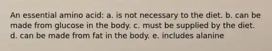 An essential amino acid: a. is not necessary to the diet. b. can be made from glucose in the body. c. must be supplied by the diet. d. can be made from fat in the body. e. includes alanine