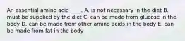 An essential amino acid ____. A. is not necessary in the diet B. must be supplied by the diet C. can be made from glucose in the body D. can be made from other amino acids in the body E. can be made from fat in the body