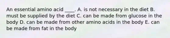 An essential amino acid ____. A. is not necessary in the diet B. must be supplied by the diet C. can be made from glucose in the body D. can be made from other amino acids in the body E. can be made from fat in the body