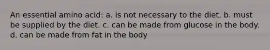 An essential amino acid: a. is not necessary to the diet. b. must be supplied by the diet. c. can be made from glucose in the body. d. can be made from fat in the body