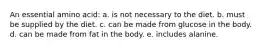 An essential amino acid: a. is not necessary to the diet. b. must be supplied by the diet. c. can be made from glucose in the body. d. can be made from fat in the body. e. includes alanine.