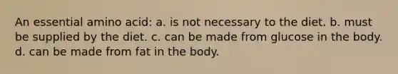 An essential amino acid: a. is not necessary to the diet. b. must be supplied by the diet. c. can be made from glucose in the body. d. can be made from fat in the body.