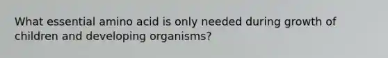 What essential amino acid is only needed during growth of children and developing organisms?