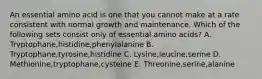 An essential amino acid is one that you cannot make at a rate consistent with normal growth and maintenance. Which of the following sets consist only of essential amino acids? A. Tryptophane,histidine,phenylalanine B. Tryptophane,tyrosine,histidine C. Lysine,leucine,serine D. Methionine,tryptophane,cysteine E. Threonine,serine,alanine