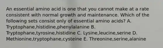 An essential amino acid is one that you cannot make at a rate consistent with normal growth and maintenance. Which of the following sets consist only of essential amino acids? A. Tryptophane,histidine,phenylalanine B. Tryptophane,tyrosine,histidine C. Lysine,leucine,serine D. Methionine,tryptophane,cysteine E. Threonine,serine,alanine