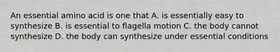 An essential amino acid is one that A. is essentially easy to synthesize B. is essential to flagella motion C. the body cannot synthesize D. the body can synthesize under essential conditions