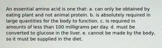 An essential amino acid is one that: a. can only be obtained by eating plant and not animal protein. b. is absolutely required in large quantities for the body to function. c. is required in amounts of less than 100 milligrams per day. d. must be converted to glucose in the liver. e. cannot be made by the body, so it must be supplied in the diet.