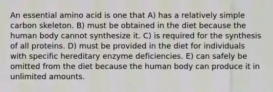 An essential amino acid is one that A) has a relatively simple carbon skeleton. B) must be obtained in the diet because the human body cannot synthesize it. C) is required for the synthesis of all proteins. D) must be provided in the diet for individuals with specific hereditary enzyme deficiencies. E) can safely be omitted from the diet because the human body can produce it in unlimited amounts.