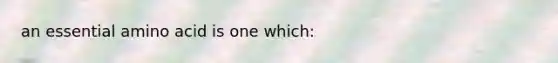 an essential amino acid is one which: