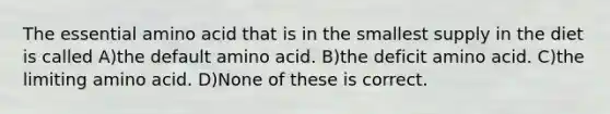 The essential amino acid that is in the smallest supply in the diet is called A)the default amino acid. B)the deficit amino acid. C)the limiting amino acid. D)None of these is correct.