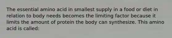 The essential amino acid in smallest supply in a food or diet in relation to body needs becomes the limiting factor because it limits the amount of protein the body can synthesize. This amino acid is called: