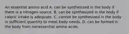 An essential amino acid A. can be synthesized in the body if there is a nitrogen source. B. can be synthesized in the body if caloric intake is adequate. C. cannot be synthesized in the body in sufficient quantity to meet body needs. D. can be formed in the body from nonessential amino acids.