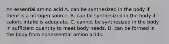 An essential amino acid A. can be synthesized in the body if there is a nitrogen source. B. can be synthesized in the body if caloric intake is adequate. C. cannot be synthesized in the body in sufficient quantity to meet body needs. D. can be formed in the body from nonessential amino acids.