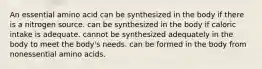 An essential amino acid ﻿﻿﻿can be synthesized in the body if there is a nitrogen source. ﻿﻿﻿can be synthesized in the body if caloric intake is adequate. cannot be synthesized adequately in the body to meet the body's needs. can be formed in the body from nonessential amino acids.