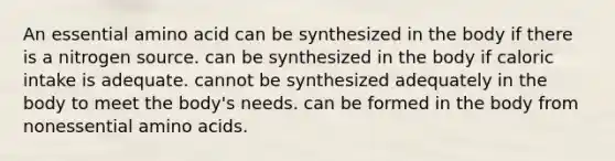 An essential amino acid ﻿﻿﻿can be synthesized in the body if there is a nitrogen source. ﻿﻿﻿can be synthesized in the body if caloric intake is adequate. cannot be synthesized adequately in the body to meet the body's needs. can be formed in the body from nonessential amino acids.