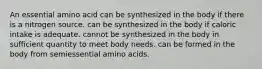 An essential amino acid can be synthesized in the body if there is a nitrogen source. can be synthesized in the body if caloric intake is adequate. cannot be synthesized in the body in sufficient quantity to meet body needs. can be formed in the body from semiessential amino acids.