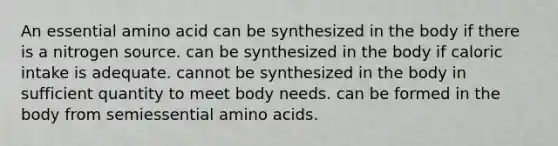 An essential amino acid can be synthesized in the body if there is a nitrogen source. can be synthesized in the body if caloric intake is adequate. cannot be synthesized in the body in sufficient quantity to meet body needs. can be formed in the body from semiessential amino acids.