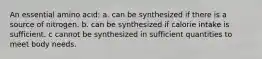 An essential amino acid: a. can be synthesized if there is a source of nitrogen. b. can be synthesized if calorie intake is sufficient. c cannot be synthesized in sufficient quantities to meet body needs.