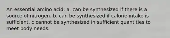 An essential amino acid: a. can be synthesized if there is a source of nitrogen. b. can be synthesized if calorie intake is sufficient. c cannot be synthesized in sufficient quantities to meet body needs.