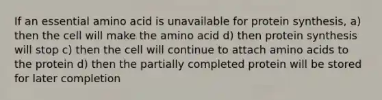 If an essential amino acid is unavailable for protein synthesis, a) then the cell will make the amino acid d) then protein synthesis will stop c) then the cell will continue to attach amino acids to the protein d) then the partially completed protein will be stored for later completion