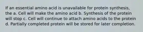 If an essential amino acid is unavailable for protein synthesis, the a. Cell will make the amino acid b. Synthesis of the protein will stop c. Cell will continue to attach amino acids to the protein d. Partially completed protein will be stored for later completion.