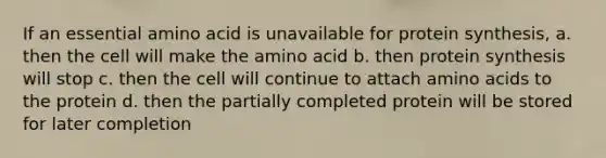 If an essential amino acid is unavailable for protein synthesis, a. then the cell will make the amino acid b. then protein synthesis will stop c. then the cell will continue to attach amino acids to the protein d. then the partially completed protein will be stored for later completion