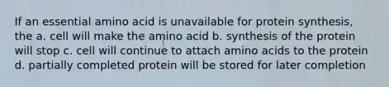 If an essential amino acid is unavailable for protein synthesis, the a. cell will make the amino acid b. synthesis of the protein will stop c. cell will continue to attach amino acids to the protein d. partially completed protein will be stored for later completion