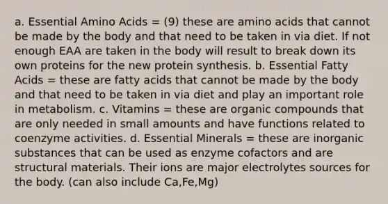 a. Essential Amino Acids = (9) these are amino acids that cannot be made by the body and that need to be taken in via diet. If not enough EAA are taken in the body will result to break down its own proteins for the new protein synthesis. b. Essential Fatty Acids = these are fatty acids that cannot be made by the body and that need to be taken in via diet and play an important role in metabolism. c. Vitamins = these are organic compounds that are only needed in small amounts and have functions related to coenzyme activities. d. Essential Minerals = these are inorganic substances that can be used as enzyme cofactors and are structural materials. Their ions are major electrolytes sources for the body. (can also include Ca,Fe,Mg)