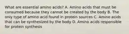 What are essential amino acids? A. Amino acids that must be consumed because they cannot be created by the body B. The only type of amino acid found in protein sources C. Amino acids that can be synthesized by the body D. Amino acids responsible for protein synthesis