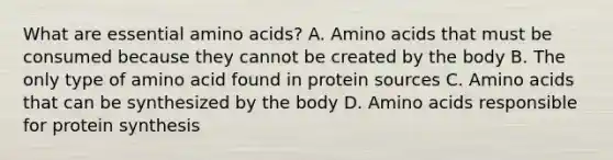 What are essential amino acids? A. Amino acids that must be consumed because they cannot be created by the body B. The only type of amino acid found in protein sources C. Amino acids that can be synthesized by the body D. Amino acids responsible for protein synthesis