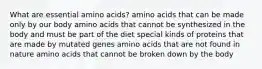 What are essential amino acids? amino acids that can be made only by our body amino acids that cannot be synthesized in the body and must be part of the diet special kinds of proteins that are made by mutated genes amino acids that are not found in nature amino acids that cannot be broken down by the body