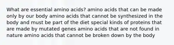 What are essential amino acids? amino acids that can be made only by our body amino acids that cannot be synthesized in the body and must be part of the diet special kinds of proteins that are made by mutated genes amino acids that are not found in nature amino acids that cannot be broken down by the body