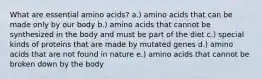 What are essential amino acids? a.) amino acids that can be made only by our body b.) amino acids that cannot be synthesized in the body and must be part of the diet c.) special kinds of proteins that are made by mutated genes d.) amino acids that are not found in nature e.) amino acids that cannot be broken down by the body