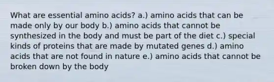 What are essential amino acids? a.) amino acids that can be made only by our body b.) amino acids that cannot be synthesized in the body and must be part of the diet c.) special kinds of proteins that are made by mutated genes d.) amino acids that are not found in nature e.) amino acids that cannot be broken down by the body