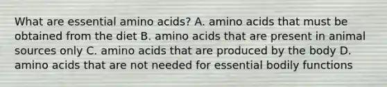 What are essential amino acids? A. amino acids that must be obtained from the diet B. amino acids that are present in animal sources only C. amino acids that are produced by the body D. amino acids that are not needed for essential bodily functions