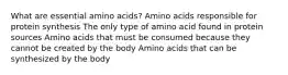 What are essential amino acids? Amino acids responsible for protein synthesis The only type of amino acid found in protein sources Amino acids that must be consumed because they cannot be created by the body Amino acids that can be synthesized by the body