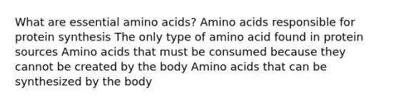 What are essential amino acids? Amino acids responsible for protein synthesis The only type of amino acid found in protein sources Amino acids that must be consumed because they cannot be created by the body Amino acids that can be synthesized by the body