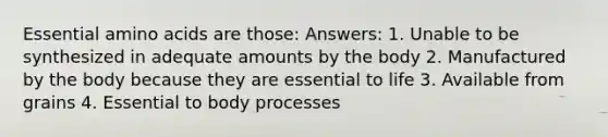 Essential amino acids are those: Answers: 1. Unable to be synthesized in adequate amounts by the body 2. Manufactured by the body because they are essential to life 3. Available from grains 4. Essential to body processes