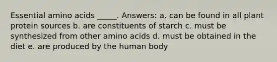 Essential amino acids _____. Answers: a. ​can be found in all plant protein sources b. ​are constituents of starch c. ​must be synthesized from other amino acids d. ​must be obtained in the diet e. ​are produced by the human body