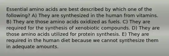 Essential amino acids are best described by which one of the following? A) They are synthesized in the human from vitamins. B) They are those amino acids oxidized as fuels. C) They are required for the synthesis of xenobiotic compounds. D) They are those amino acids utilized for protein synthesis. E) They are required in the human diet because we cannot synthesize them in adequate amounts.