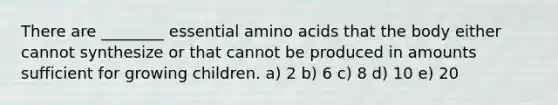 There are ________ essential <a href='https://www.questionai.com/knowledge/k9gb720LCl-amino-acids' class='anchor-knowledge'>amino acids</a> that the body either cannot synthesize or that cannot be produced in amounts sufficient for growing children. a) 2 b) 6 c) 8 d) 10 e) 20